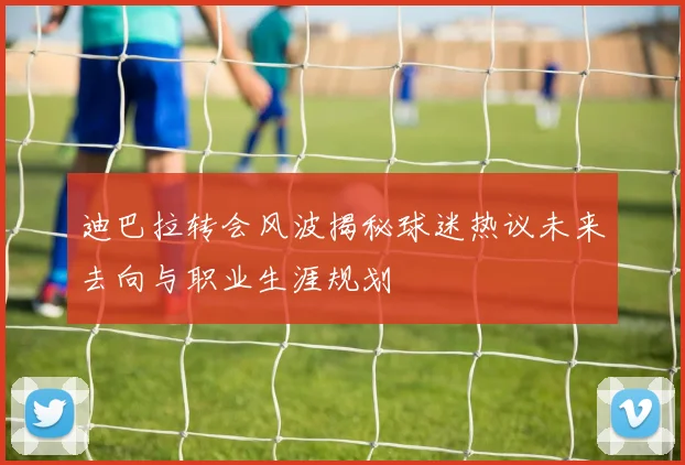 迪巴拉转会风波揭秘球迷热议未来去向与职业生涯规划