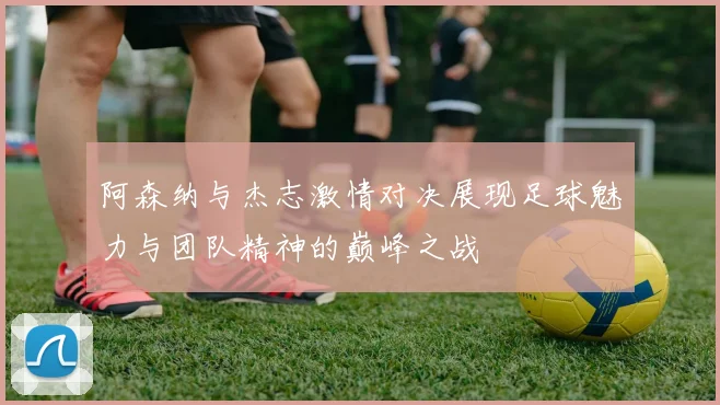 阿森纳与杰志激情对决展现足球魅力与团队精神的巅峰之战