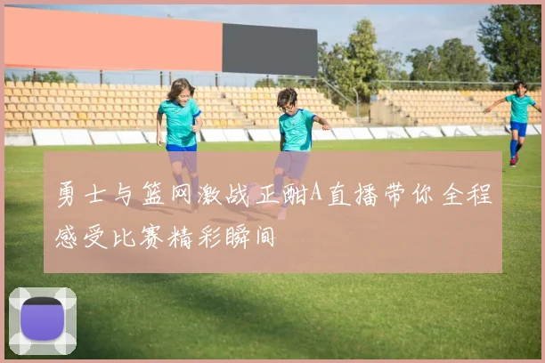 勇士与篮网激战正酣A直播带你全程感受比赛精彩瞬间