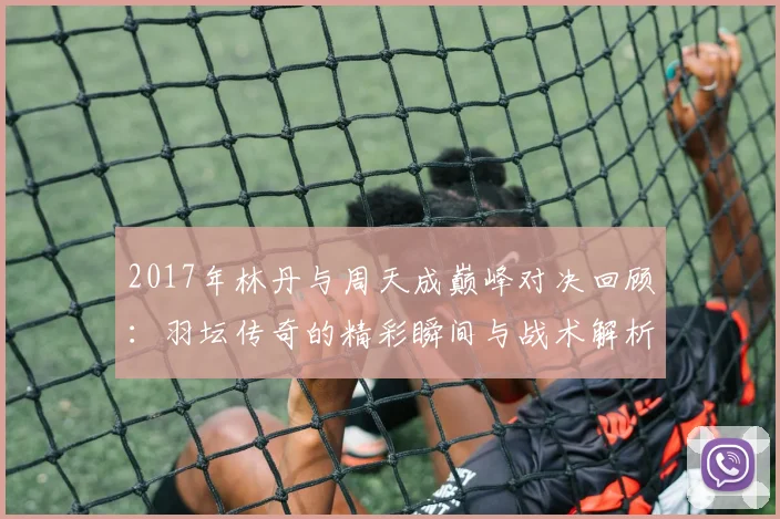 2017年林丹与周天成巅峰对决回顾：羽坛传奇的精彩瞬间与战术解析