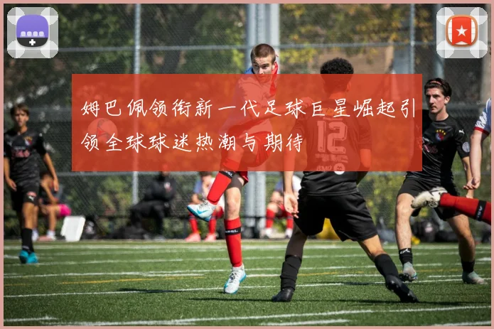 姆巴佩领衔新一代足球巨星崛起引领全球球迷热潮与期待