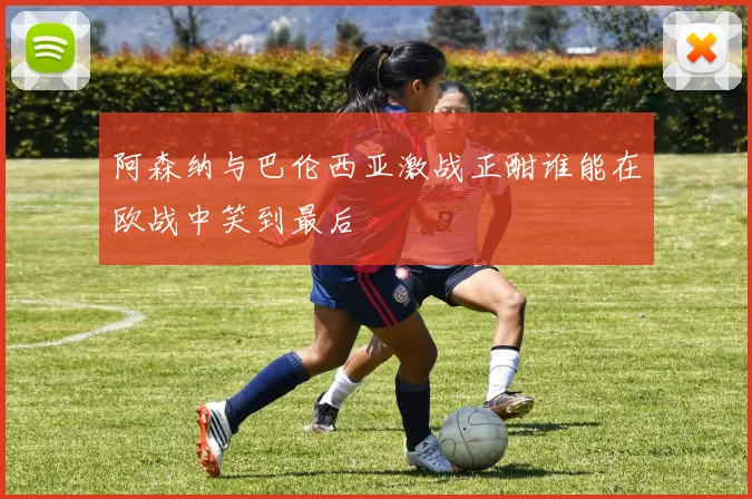 阿森纳与巴伦西亚激战正酣谁能在欧战中笑到最后