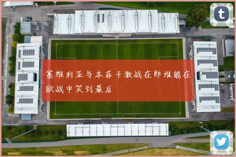 塞维利亚与本菲卡激战在即谁能在欧战中笑到最后