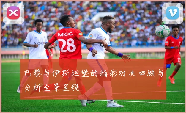 巴黎与伊斯坦堡的精彩对决回顾与分析全景呈现