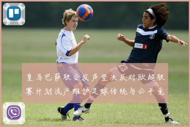 皇马巴萨联合发声坚决反对欧超联赛计划流产维护足球传统与公平竞争