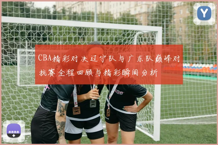 CBA精彩对决辽宁队与广东队巅峰对抗赛全程回顾与精彩瞬间分析