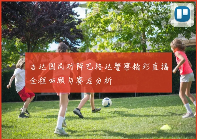吉达国民对阵巴格达警察精彩直播全程回顾与赛后分析