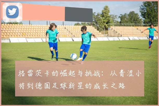 格雷茨卡的崛起与挑战：从青涩小将到德国足球新星的成长之路