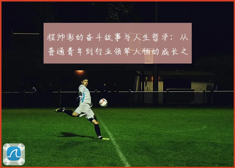 程帅澎的奋斗故事与人生哲学：从普通青年到行业领军人物的成长之路