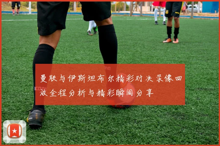 曼联与伊斯坦布尔精彩对决录像回放全程分析与精彩瞬间分享