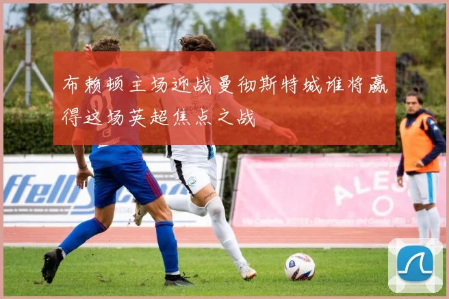 布赖顿主场迎战曼彻斯特城谁将赢得这场英超焦点之战