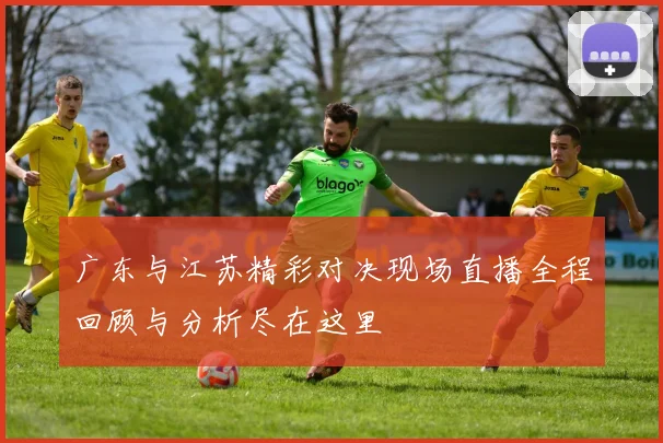 广东与江苏精彩对决现场直播全程回顾与分析尽在这里