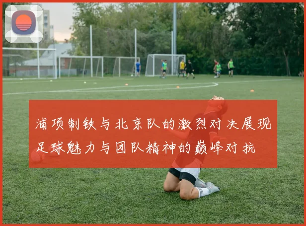 浦项制铁与北京队的激烈对决展现足球魅力与团队精神的巅峰对抗