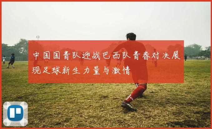 中国国青队迎战巴西队青春对决展现足球新生力量与激情