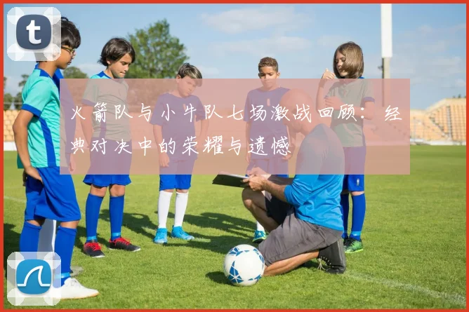 火箭队与小牛队七场激战回顾：经典对决中的荣耀与遗憾