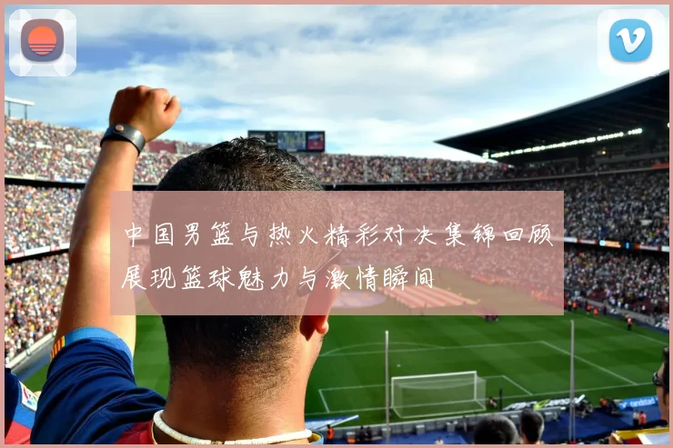 中国男篮与热火精彩对决集锦回顾展现篮球魅力与激情瞬间