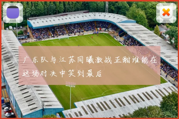 广东队与江苏同曦激战正酣谁能在这场对决中笑到最后