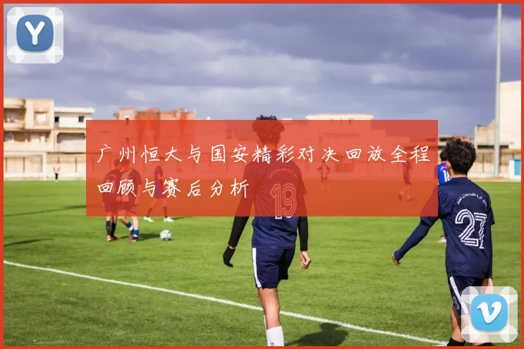 广州恒大与国安精彩对决回放全程回顾与赛后分析