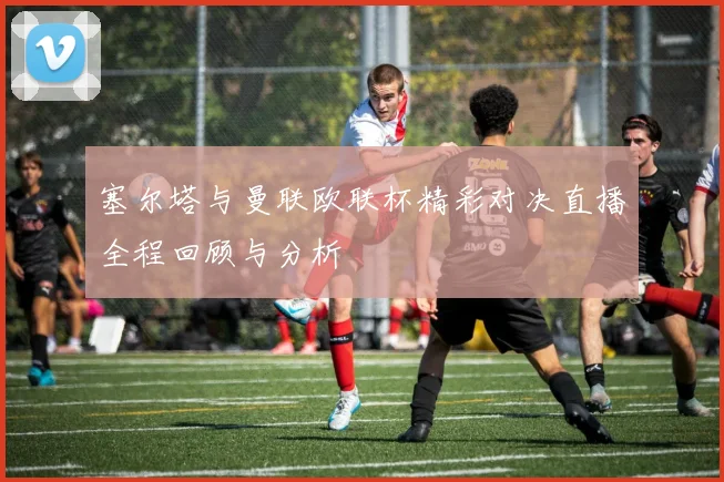 塞尔塔与曼联欧联杯精彩对决直播全程回顾与分析