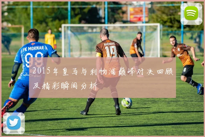 2015年皇马与利物浦巅峰对决回顾及精彩瞬间分析