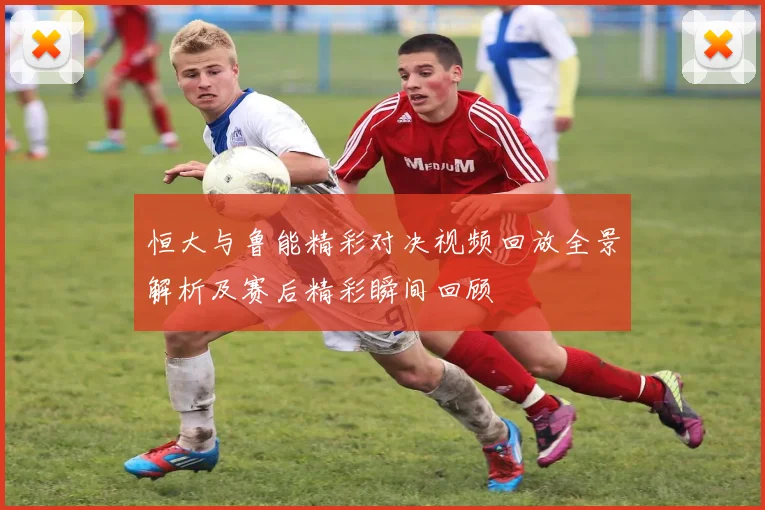 恒大与鲁能精彩对决视频回放全景解析及赛后精彩瞬间回顾