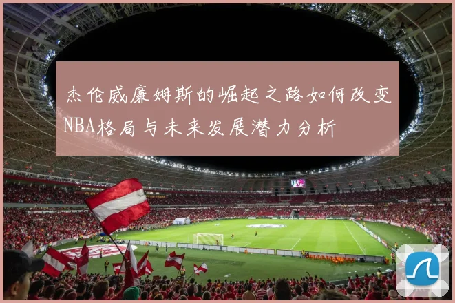 杰伦威廉姆斯的崛起之路如何改变NBA格局与未来发展潜力分析