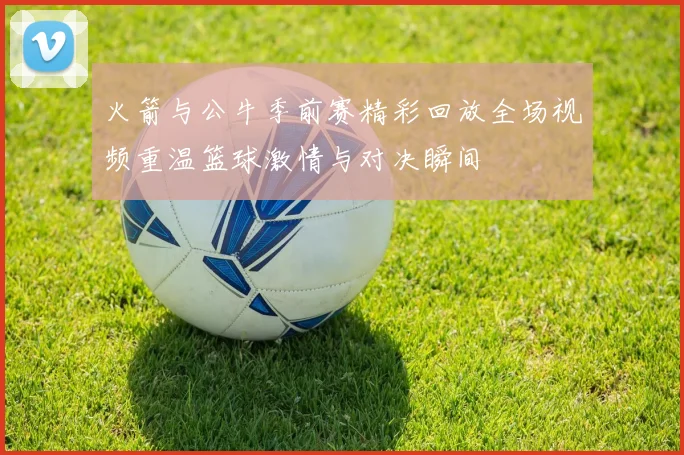 火箭与公牛季前赛精彩回放全场视频重温篮球激情与对决瞬间