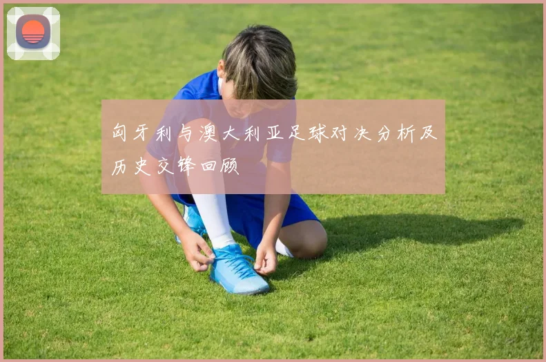 匈牙利与澳大利亚足球对决分析及历史交锋回顾