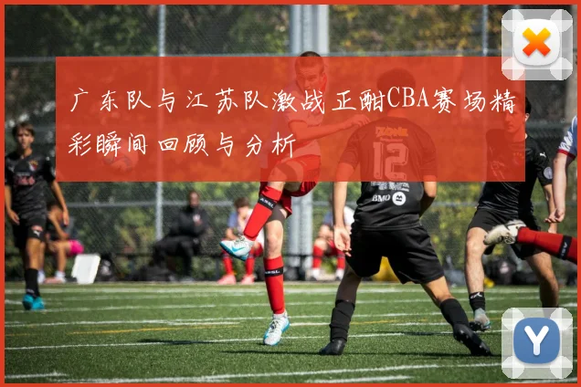 广东队与江苏队激战正酣CBA赛场精彩瞬间回顾与分析