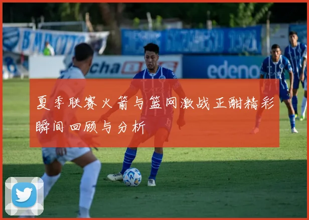 夏季联赛火箭与篮网激战正酣精彩瞬间回顾与分析