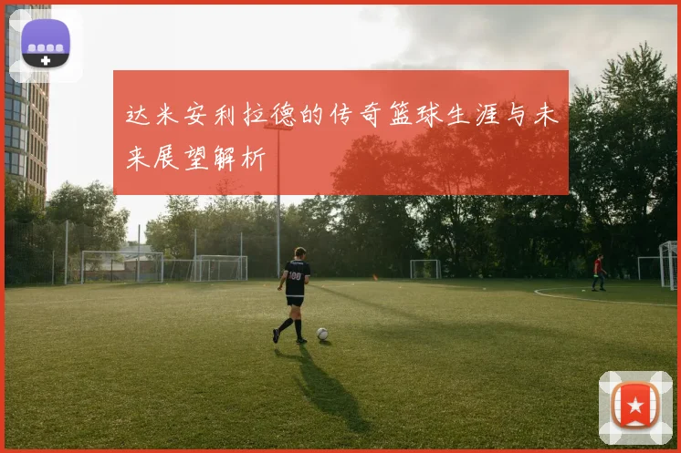 达米安利拉德的传奇篮球生涯与未来展望解析