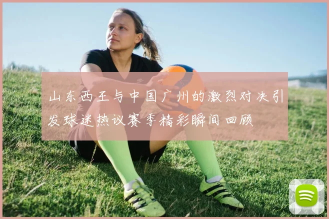 山东西王与中国广州的激烈对决引发球迷热议赛季精彩瞬间回顾