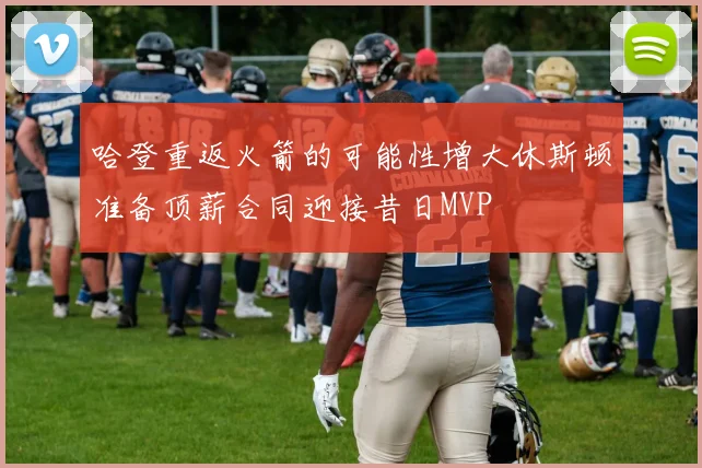 哈登重返火箭的可能性增大休斯顿准备顶薪合同迎接昔日MVP