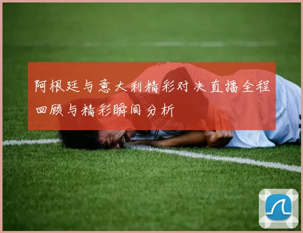 阿根廷与意大利精彩对决直播全程回顾与精彩瞬间分析