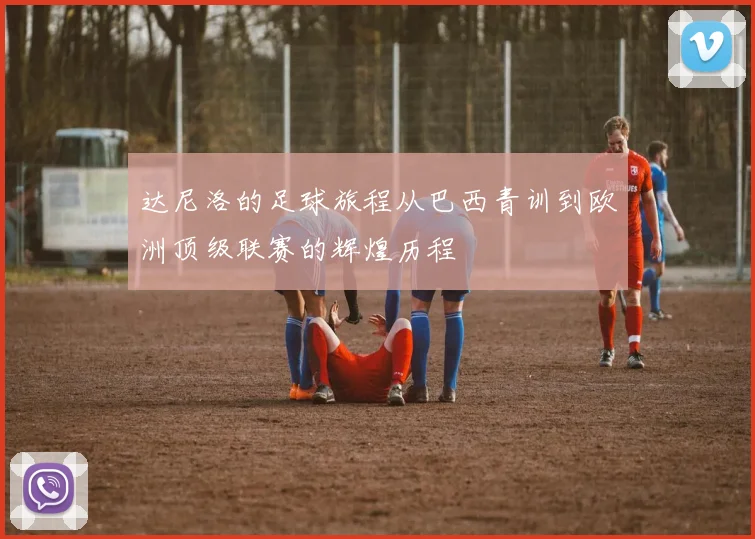 达尼洛的足球旅程从巴西青训到欧洲顶级联赛的辉煌历程