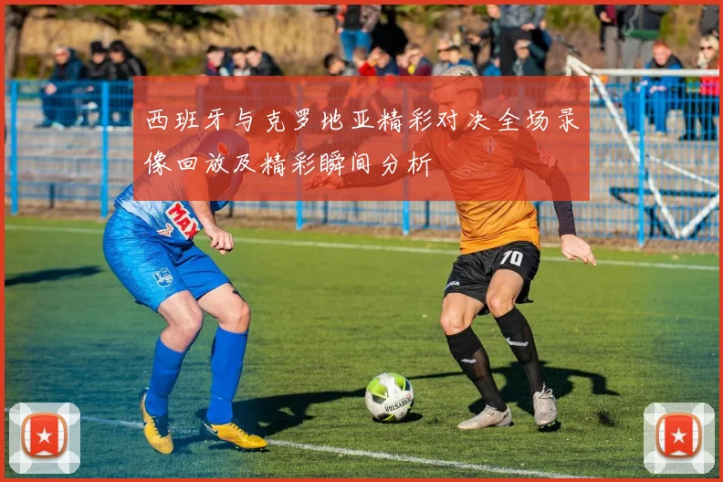 西班牙与克罗地亚精彩对决全场录像回放及精彩瞬间分析