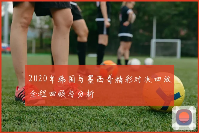 2020年韩国与墨西哥精彩对决回放全程回顾与分析